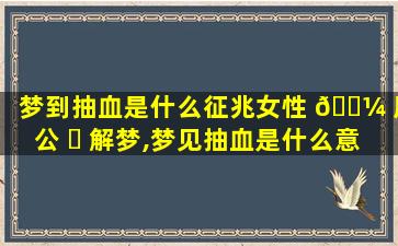 梦到抽血是什么征兆女性 🐼 周公 ☘ 解梦,梦见抽血是什么意思有什么预兆